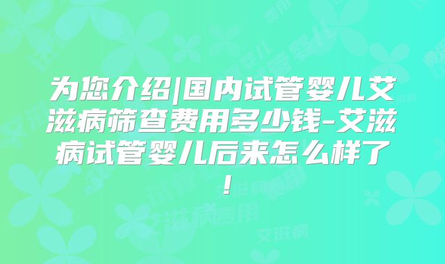 为您介绍|国内试管婴儿艾滋病筛查费用多少钱-艾滋病试管婴儿后来怎么样了！