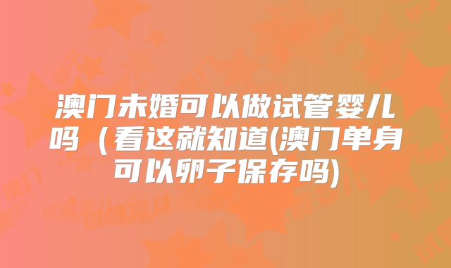 澳门未婚可以做试管婴儿吗（看这就知道(澳门单身可以卵子保存吗)