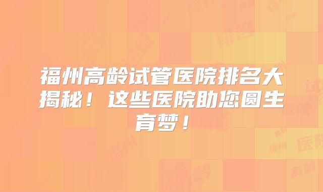 福州高龄试管医院排名大揭秘！这些医院助您圆生育梦！