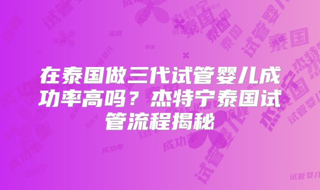 在泰国做三代试管婴儿成功率高吗?杰特宁泰国试管流程揭秘