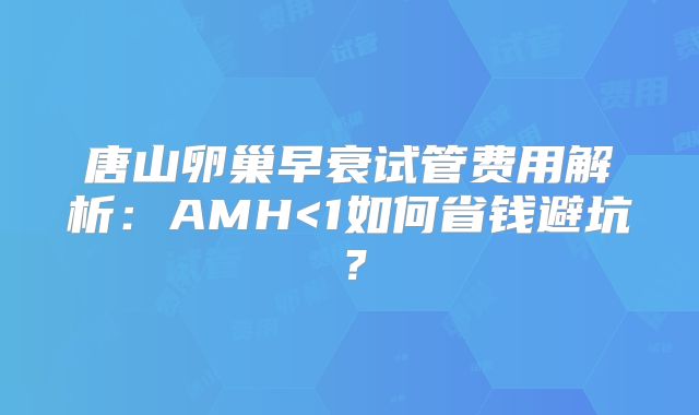 唐山卵巢早衰试管费用解析:AMH<1如何省钱避坑?