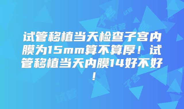 试管移植当天检查子宫内膜为15mm算不算厚！试管移植当天内膜14好不好！