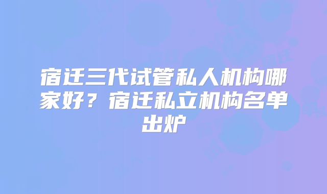 宿迁三代试管私人机构哪家好？宿迁私立机构名单出炉