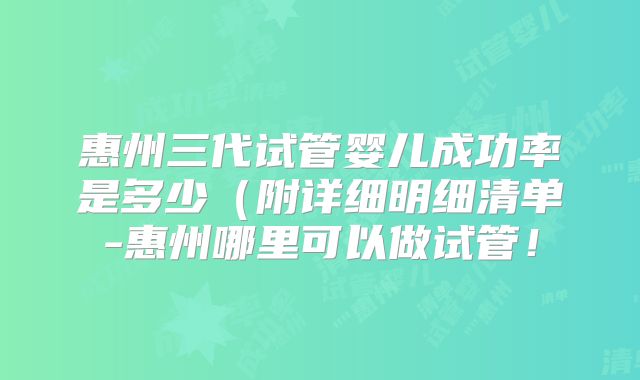 惠州三代试管婴儿成功率是多少(附详细明细清单-惠州哪里可以做试管!