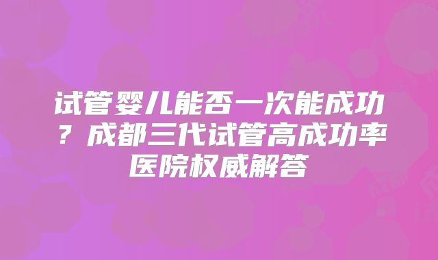 试管婴儿能否一次能成功？成都三代试管高成功率医院权威解答