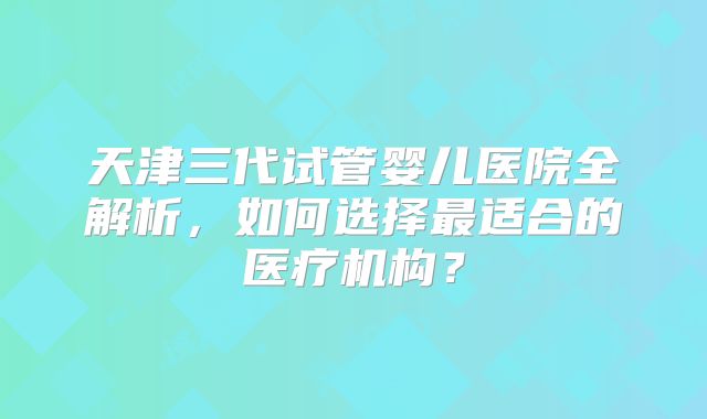 天津三代试管婴儿医院全解析，如何选择最适合的医疗机构？