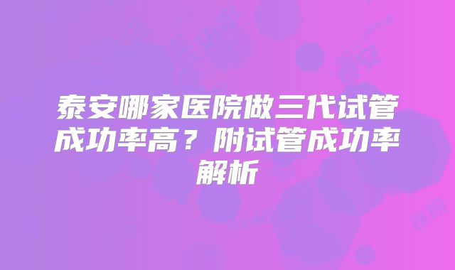 泰安哪家医院做三代试管成功率高？附试管成功率解析