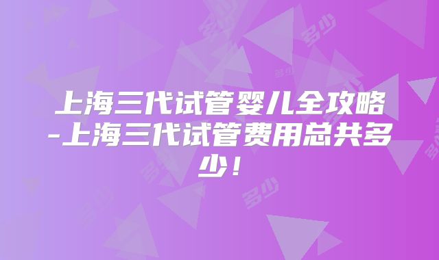 上海三代试管婴儿全攻略-上海三代试管费用总共多少！