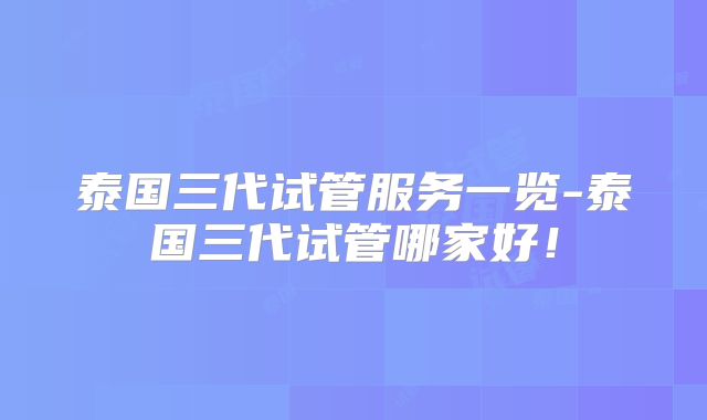 泰国三代试管服务一览-泰国三代试管哪家好！