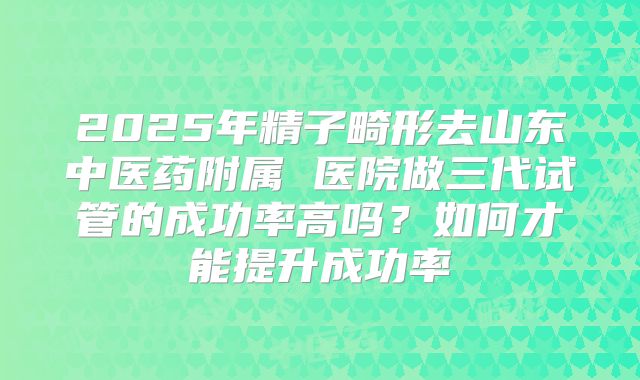 2025年精子畸形去山东中医药附属 医院做三代试管的成功率高吗?如何才能提升成功率