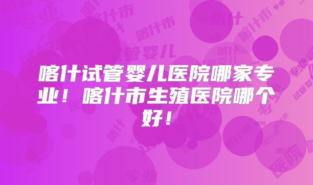 喀什试管婴儿医院哪家专业!喀什市生殖医院哪个好!