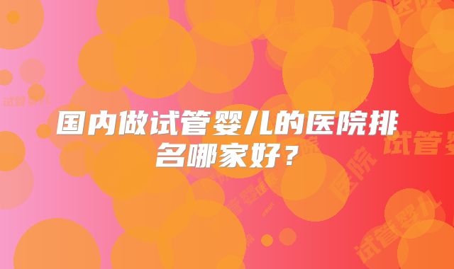 国内做试管婴儿的医院排名哪家好？