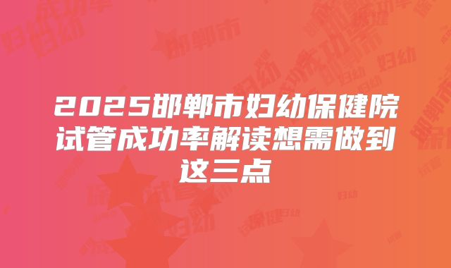 2025邯郸市妇幼保健院试管成功率解读想需做到这三点