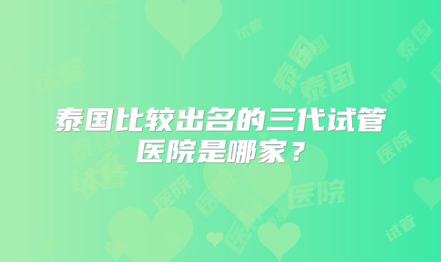 泰国比较出名的三代试管医院是哪家?