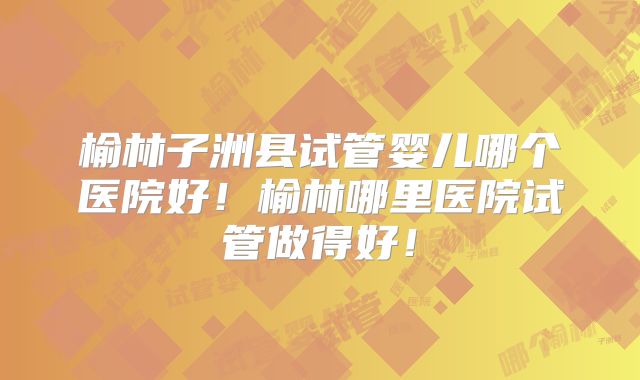 榆林子洲县试管婴儿哪个医院好！榆林哪里医院试管做得好！