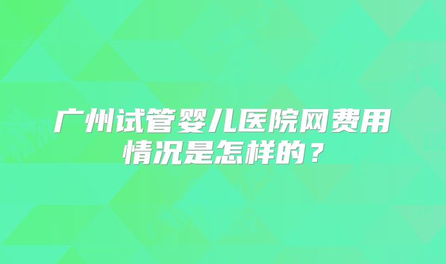 广州试管婴儿医院网费用情况是怎样的?