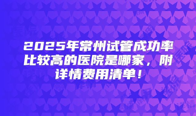 2025年常州试管成功率比较高的医院是哪家，附详情费用清单！