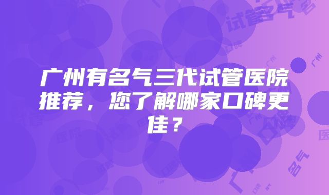 广州有名气三代试管医院推荐，您了解哪家口碑更佳？