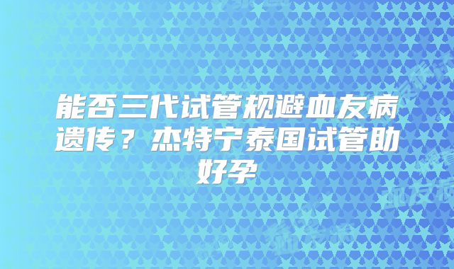 能否三代试管规避血友病遗传？杰特宁泰国试管助好孕