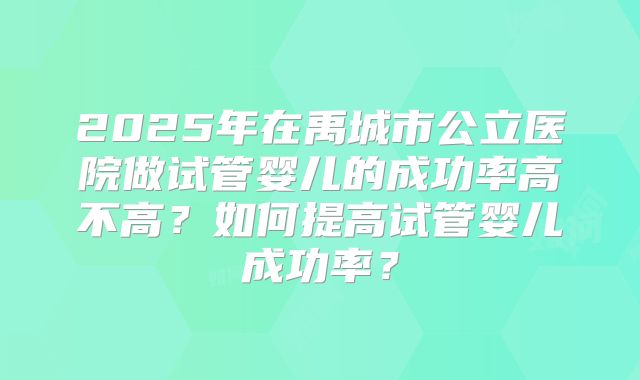 2025年在禹城市公立医院做试管婴儿的成功率高不高？如何提高试管婴儿成功率？