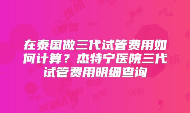 在泰国做三代试管费用如何计算？杰特宁医院三代试管费用明细查询