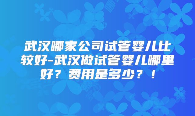 武汉哪家公司试管婴儿比较好-武汉做试管婴儿哪里好？费用是多少？！