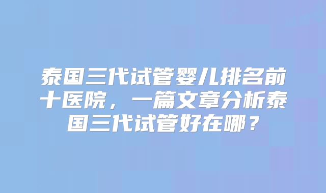 泰国三代试管婴儿排名前十医院，一篇文章分析泰国三代试管好在哪？