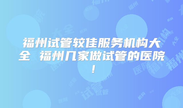 福州试管较佳服务机构大全 福州几家做试管的医院!