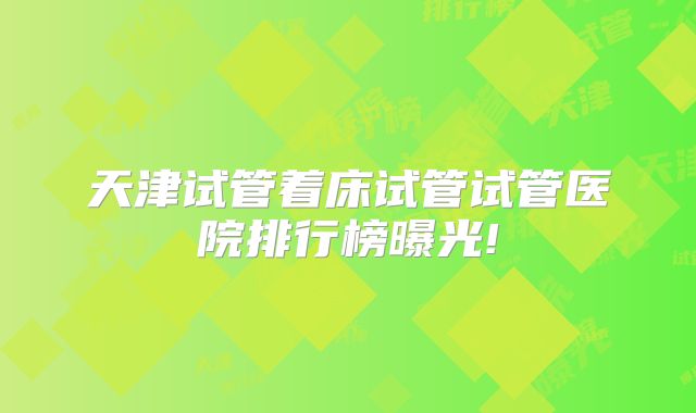 天津试管着床试管试管医院排行榜曝光!