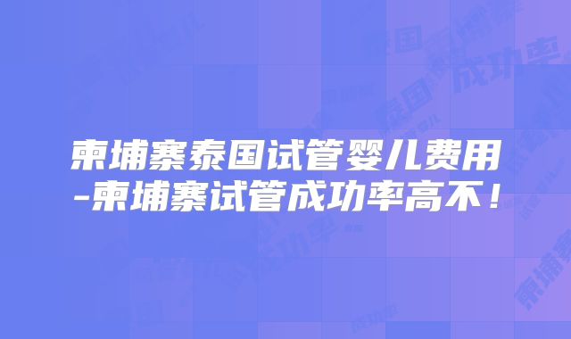 柬埔寨泰国试管婴儿费用-柬埔寨试管成功率高不!