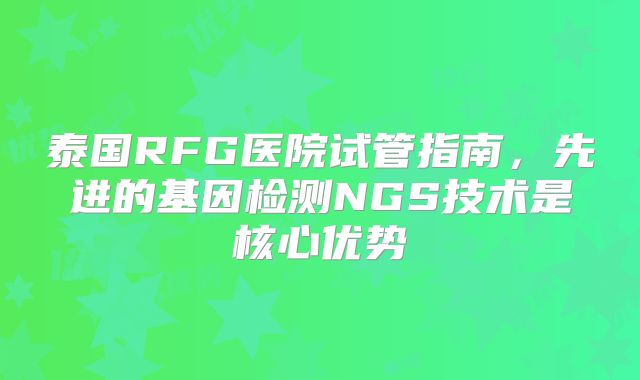 泰国RFG医院试管指南，先进的基因检测NGS技术是核心优势