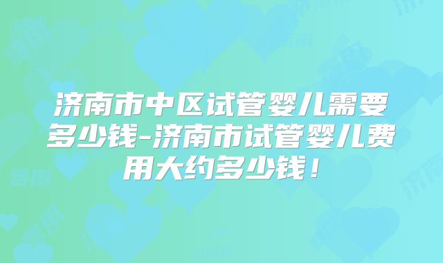 济南市中区试管婴儿需要多少钱-济南市试管婴儿费用大约多少钱！