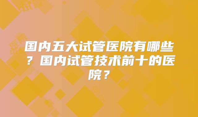 国内五大试管医院有哪些？国内试管技术前十的医院？