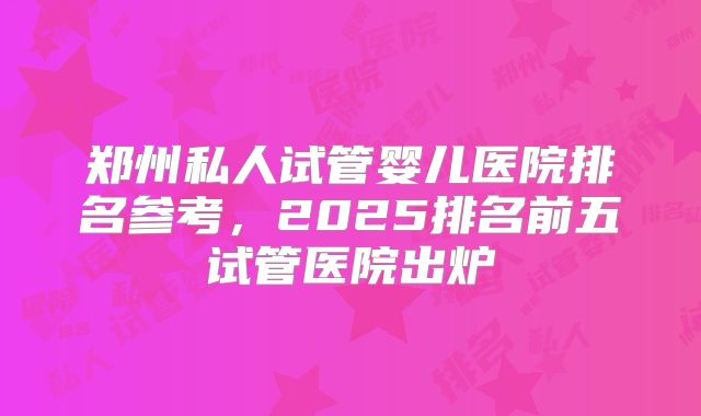 郑州私人试管婴儿医院排名参考，2025排名前五试管医院出炉