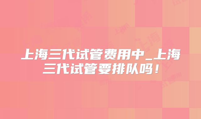 上海三代试管费用中_上海三代试管要排队吗！