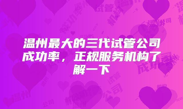 温州最大的三代试管公司成功率，正规服务机构了解一下