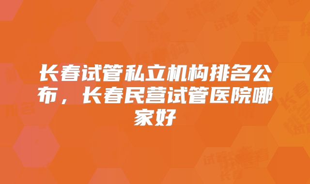 长春试管私立机构排名公布,长春民营试管医院哪家好