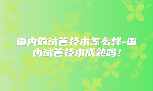 国内的试管技术怎么样-国内试管技术成熟吗！