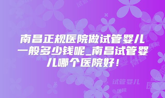 南昌正规医院做试管婴儿一般多少钱呢_南昌试管婴儿哪个医院好！