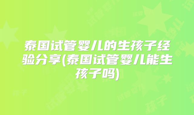 泰国试管婴儿的生孩子经验分享(泰国试管婴儿能生孩子吗)