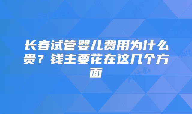 长春试管婴儿费用为什么贵？钱主要花在这几个方面