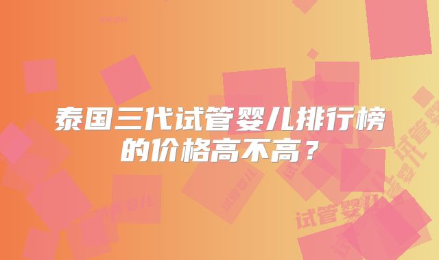泰国三代试管婴儿排行榜的价格高不高？