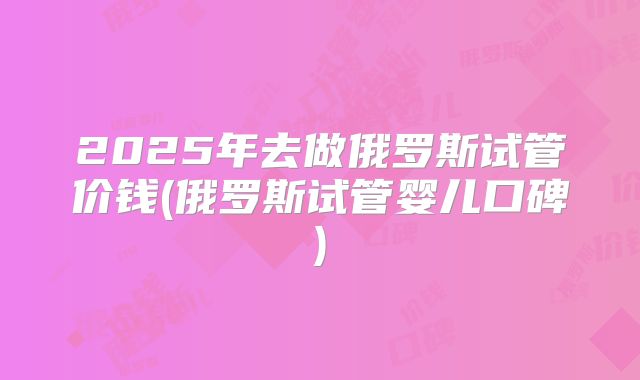 2025年去做俄罗斯试管价钱(俄罗斯试管婴儿口碑)