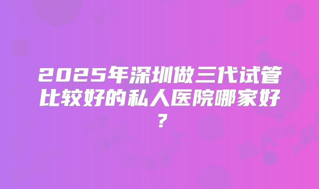 2025年深圳做三代试管比较好的私人医院哪家好?