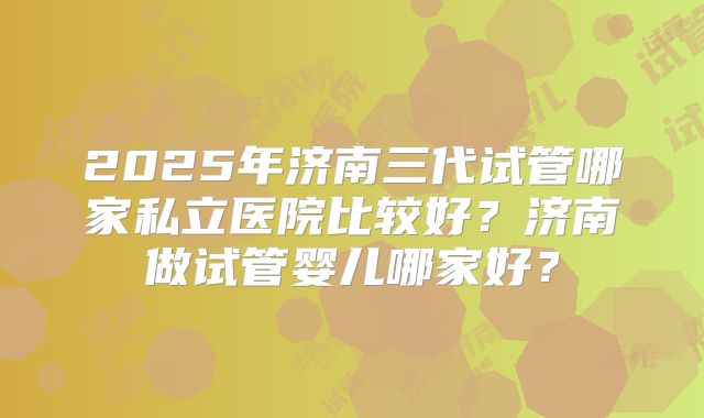 2025年济南三代试管哪家私立医院比较好？济南做试管婴儿哪家好？