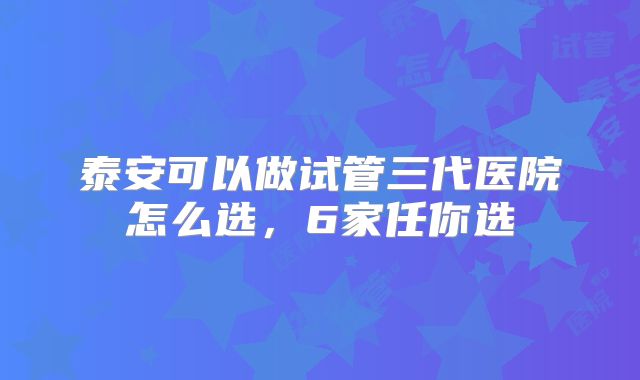 泰安可以做试管三代医院怎么选,6家任你选