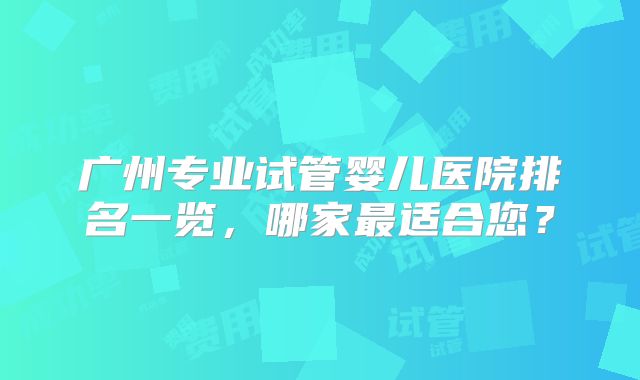 广州专业试管婴儿医院排名一览,哪家最适合您?