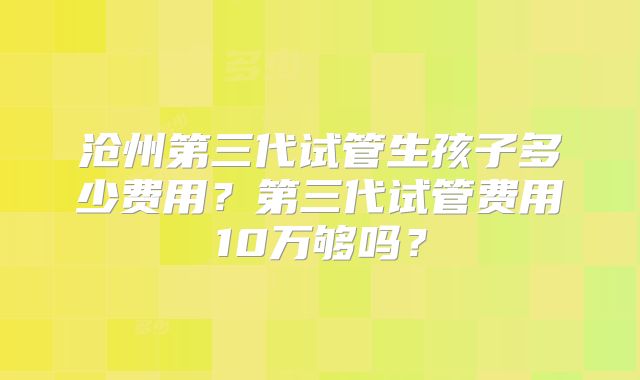 沧州第三代试管生孩子多少费用?第三代试管费用10万够吗?