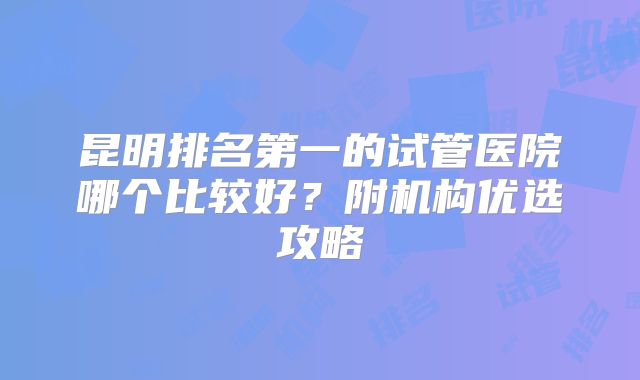 昆明排名第一的试管医院哪个比较好?附机构优选攻略
