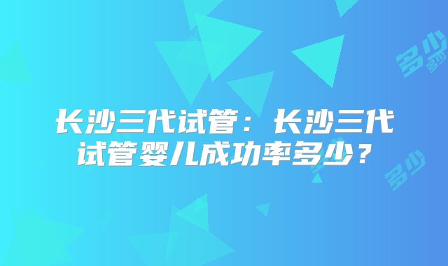 长沙三代试管：长沙三代试管婴儿成功率多少？